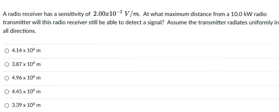 A radio receiver has a sensitivity of 2.00x10-2 V/m. At what maximum distance from a 10.0 kW radio
transmitter will this radio receiver still be able to detect a signal? Assume the transmitter radiates uniformly in
all directions.
O 4.14 x 104 m
O 3.87 x 104 m
O 4.96 x 104m
O 4.45 x 104 m
O 3.39 x 104 m
