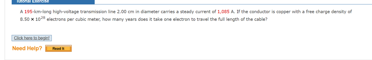 Tutorial Exercise
A 195-km-long high-voltage transmission line 2.00 cm in diameter carries a steady current of 1,085 A. If the conductor is copper with a free charge density of
8.50 x 1028 electrons per cubic meter, how many years does it take one electron to travel the full length of the cable?
Click here to begin!
Need Help?
Read It