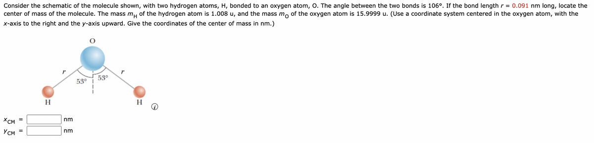 Consider the schematic of the molecule shown, with two hydrogen atoms, H, bonded to an oxygen atom, O. The angle between the two bonds is 106°. If the bond length r = 0.091 nm long, locate the
center of mass of the molecule. The mass m of the hydrogen atom is 1.008 u, and the mass mo of the oxygen atom is 15.9999 u. (Use a coordinate system centered in the oxygen atom, with the
x-axis to the right and the y-axis upward. Give the coordinates of the center of mass in nm.)
XCM
Усм
||
=
||
H
nm
nm
53°
53°
H