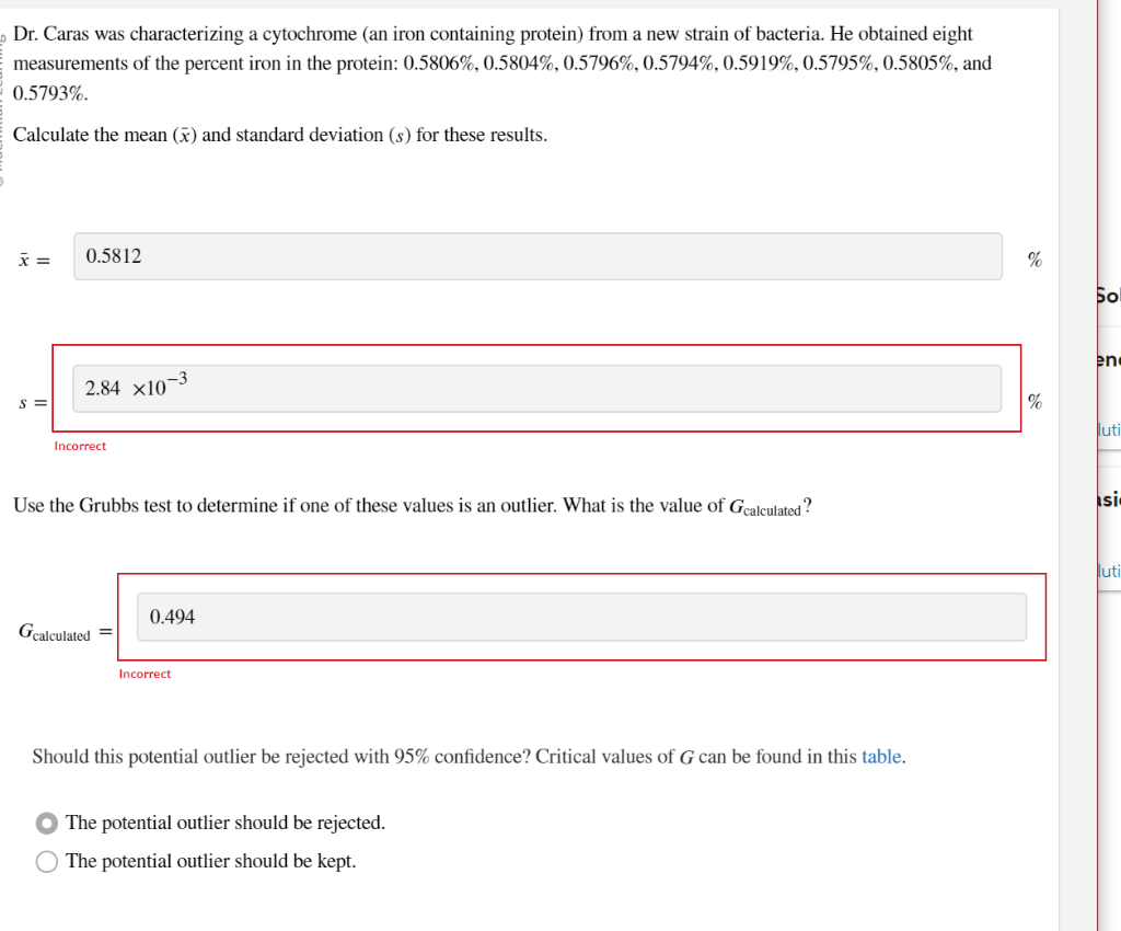 Dr. Caras was characterizing a cytochrome (an iron containing protein) from a new strain of bacteria. He obtained eight
measurements of the percent iron in the protein: 0.5806%, 0.5804%, 0.5796%, 0.5794%, 0.5919%, 0.5795%, 0.5805%, and
0.5793%.
Calculate the mean (x) and standard deviation (s) for these results.
x =
0.5812
2.84 X10-3
Incorrect
Use the Grubbs test to determine if of these values is an outlier. What is the value of Gcalculated?
Gcalculated
0.494
Incorrect
Should this potential outlier be rejected with 95% confidence? Critical values of G can be found in this table.
O The potential outlier should be rejected.
The potential outlier should be kept.
%
%
ро
en
uti
si
luti