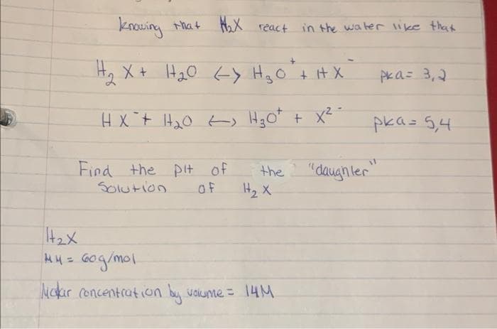 knowing that W₂X react in the water like that
+
H₂₂ X + H₂O <-> H ₂ O + H X
HX² + H₂₂0) H₂0² + x² -
Find the pit of
Solution
of
the
H₂ X
1₂x
M4 = 60g/mol
Makar concentration by volume = 14M
pka= 3,2
pka = 5,4
"daughter"