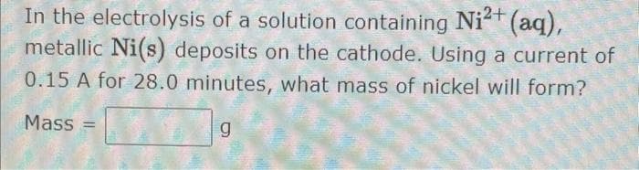 In the electrolysis of a solution containing Ni²+ (aq),
metallic Ni(s) deposits on the cathode. Using a current of
0.15 A for 28.0 minutes, what mass of nickel will form?
Mass=
g