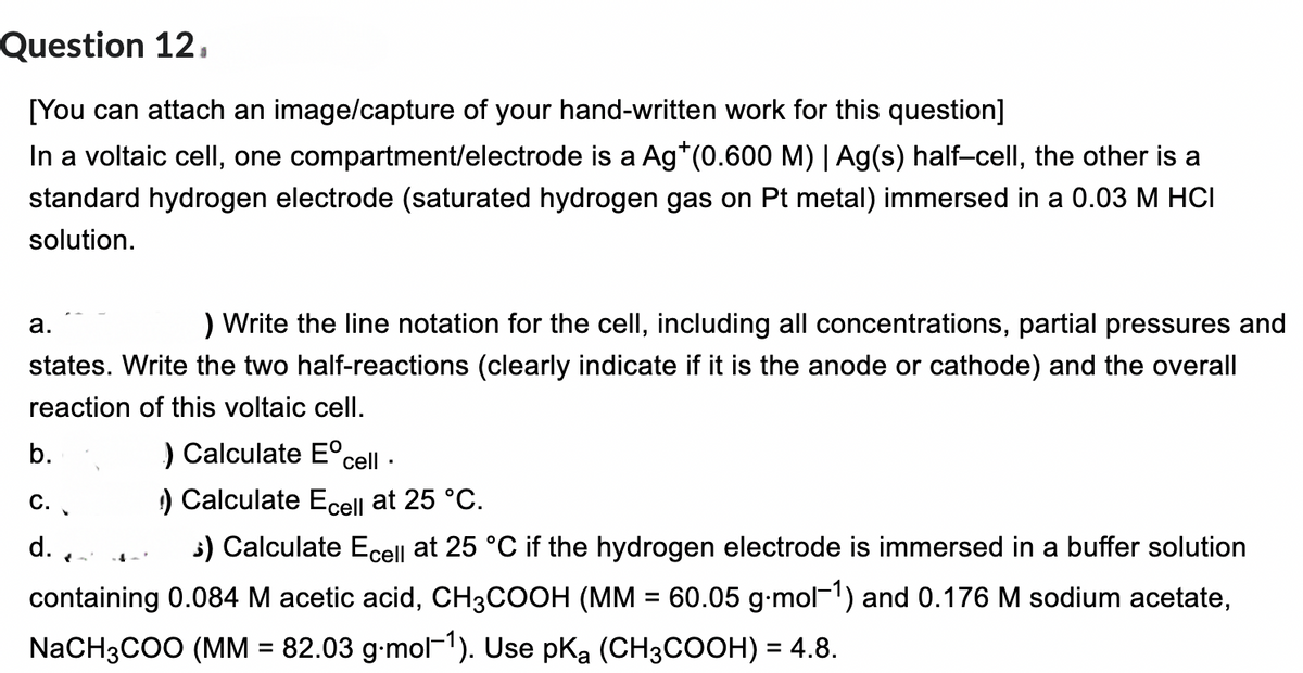 Question 12,
[You can attach an image/capture of your hand-written work for this question]
In a voltaic cell, one compartment/electrode is a Ag*(0.600 M) | Ag(s) half-cell, the other is a
standard hydrogen electrode (saturated hydrogen gas on Pt metal) immersed in a 0.03 M HCI
solution.
) Write the line notation for the cell, including all concentrations, partial pressures and
states. Write the two half-reactions (clearly indicate if it is the anode or cathode) and the overall
reaction of this voltaic cell.
a.
) Calculate Eºcell.
) Calculate Ecell at 25 °C.
$) Calculate Ecell at 25 °C if the hydrogen electrode is immersed in a buffer solution
containing 0.084 M acetic acid, CH3COOH (MM = 60.05 g.mol-¹) and 0.176 M sodium acetate,
NaCH3COO (MM = 82.03 g.mol-1). Use pKa (CH3COOH) = 4.8.
b.
C.
d.