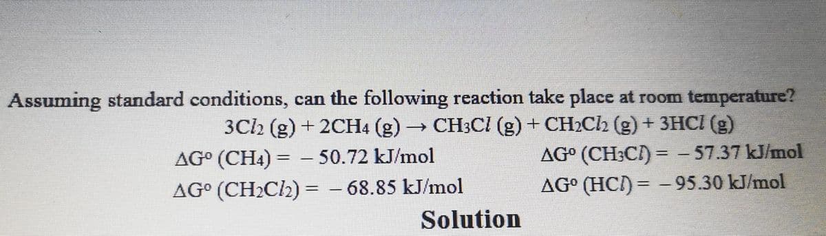 Assuming standard conditions, can the following reaction take place at room temperature?
3Cl2 (g) + 2CH4 (g) → CH3Cl (g) + CH₂Cl2 (g) + 3HCl (g)
AGO (CH4)= -50.72 kJ/mol
AGO (CH₂Cl₂)= -68.85 kJ/mol
Solution
AG° (CH3C)=-57.37 kJ/mol
AG⁰ (HC)= -95.30 kJ/mol