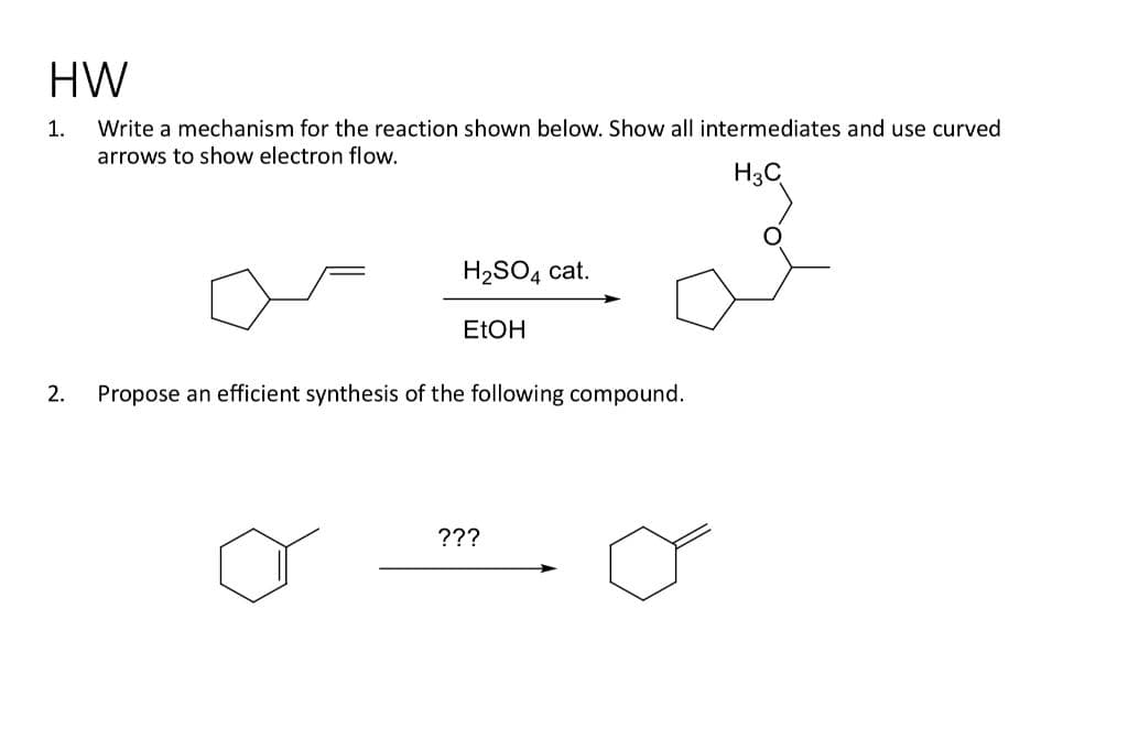 HW
Write a mechanism for the reaction shown below. Show all intermediates and use curved
arrows to show electron flow.
H3C
1.
H₂SO4 cat.
EtOH
2. Propose an efficient synthesis of the following compound.
???