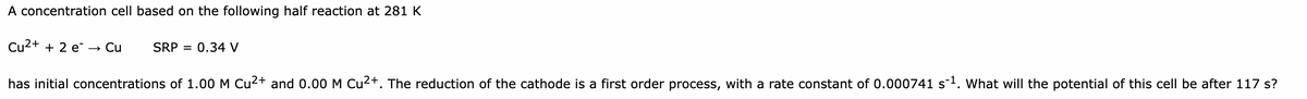 A concentration cell based on the following half reaction at 281 K
Cu²+ + 2 e
Cu
SRP = 0.34 V
has initial concentrations of 1.00 M Cu²+ and 0.00 M Cu²+. The reduction of the cathode is a first order process, with a rate constant of 0.000741 s¯¹. What will the potential of this cell be after 117 s?