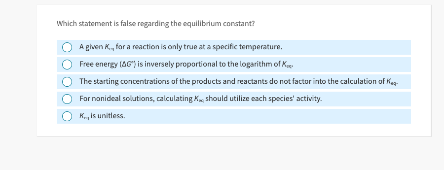 Which statement is false regarding the equilibrium constant?
A given Keq for a reaction is only true at a specific temperature.
Free energy (AG°) is inversely proportional to the logarithm of Keq.
The starting concentrations of the products and reactants do not factor into the calculation of Keq.
For nonideal solutions, calculating Keq should utilize each species' activity.
Keq is unitless.