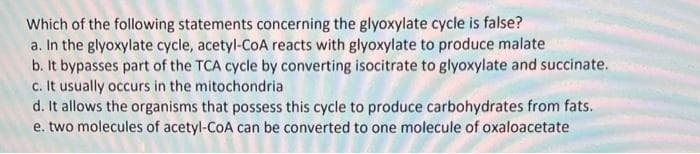 Which of the following statements concerning the glyoxylate cycle is false?
a. In the glyoxylate cycle, acetyl-CoA reacts with glyoxylate to produce malate
b. It bypasses part of the TCA cycle by converting isocitrate to glyoxylate and succinate.
c. It usually occurs in the mitochondria
d. It allows the organisms that possess this cycle to produce carbohydrates from fats.
e. two molecules of acetyl-CoA can be converted to one molecule of oxaloacetate