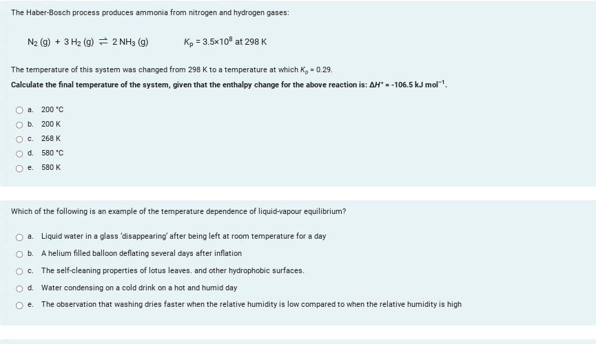 The Haber-Bosch process produces ammonia from nitrogen and hydrogen gases:
N₂ (g) + 3 H₂ (g) 2 NH3(g)
Kp = 3.5x108 at 298 K
The temperature of this system was changed from 298 K to a temperature at which K₂ = 0.29.
Calculate the final temperature of the system, given that the enthalpy change for the above reaction is: AH = -106.5 kJ mol-¹.
a. 200 °C
b.
200 K
O C.
268 K
d.
580 °C
e.
580 K
Which of the following is an example of the temperature dependence of liquid-vapour equilibrium?
a. Liquid water in a glass 'disappearing' after being left at room temperature for a day
b. A helium filled balloon deflating several days after inflation
O c. The self-cleaning properties of lotus leaves, and other hydrophobic surfaces.
O d. Water condensing on a cold drink on a hot and humid day
e. The observation that washing dries faster when the relative humidity is low compared to when the relative humidity is high