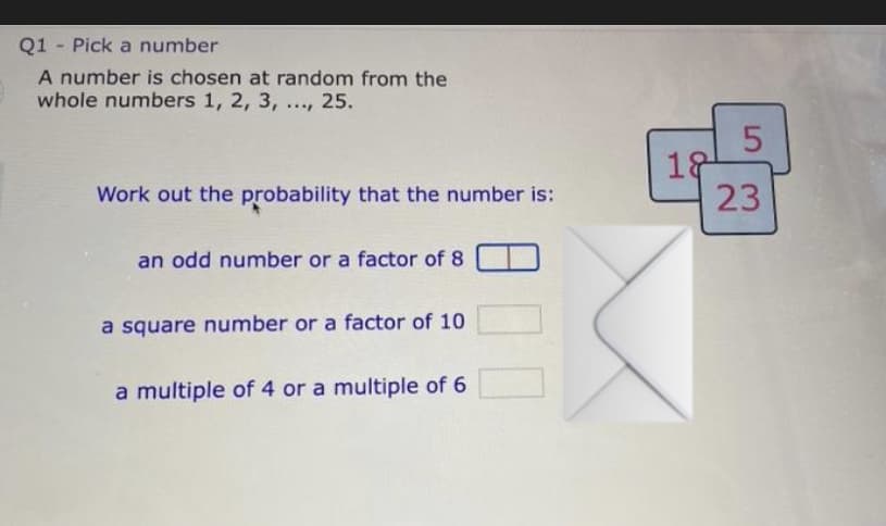 Q1 Pick a number
A number is chosen at random from the
whole numbers 1, 2, 3, ..., 25.
Work out the probability that the number is:
an odd number or a factor of 8
a square number or a factor of 10
a multiple of 4 or a multiple of 6
18
5
23