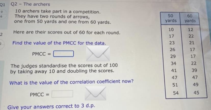 Q1 Q2 The archers
0
6
2
-
10 archers take part in a competition.
They have two rounds of arrows,
one from 50 yards and one from 60 yards.
Here are their scores out of 60 for each round.
Find the value of the PMCC for the data.
PMCC =
The judges standardise the scores out of 100
by taking away 10 and doubling the scores.
What is the value of the correlation coefficient now?
PMCC =
Give your answers correct to 3 d.p.
50
yards
10
17
23
26
29
34
41
47
51
54
60
yards
222
12
21
17
17
22
39
47
49
45