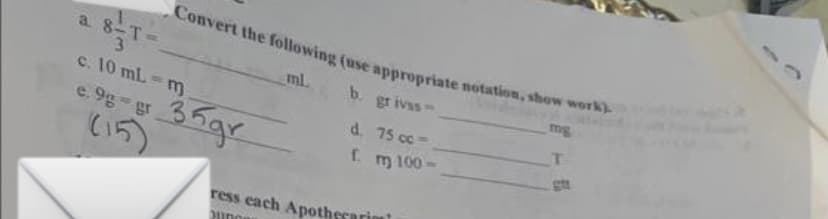 a.
TO
Convert the following (use appropriate notation, show work).
ml.
b. grivss-
d. 75 cc-
f. m 100-
c. 10 mL =
c.9g-gr 35gr
(15)
m
ress each Apothecario
Junos
mg