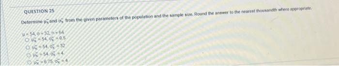 QUESTION 25
Determine pand o from the given parameters of the population and the sample size. Round the answer to the nearest thousandth where appropriate.
H-54,6-32 n-64
O-540-0.5
-54,0-32
OP-540-4
OP-675, 0-4