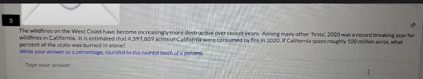 The wildfires on the West Coast have become increasingly more destructive over recent years. Among many other 'firsts, 2020 was a record breaking year for
wildfires in California. It is estimated that 4,397,809 acres of California were consumed by fire in 2020. If California spans roughly 100 million acres, what
percent of the state was burned in alone?
Write your answer as a percentage, rounded to the nearest tenth of a percent.
Type your answer...