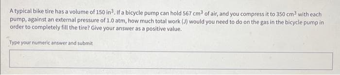 A typical bike tire has a volume of 150 in³. If a bicycle pump can hold 567 cm³ of air, and you compress it to 350 cm³ with each
pump, against an external pressure of 1.0 atm, how much total work (J) would you need to do on the gas in the bicycle pump in
order to completely fill the tire? Give your answer as a positive value.
Type your numeric answer and submit