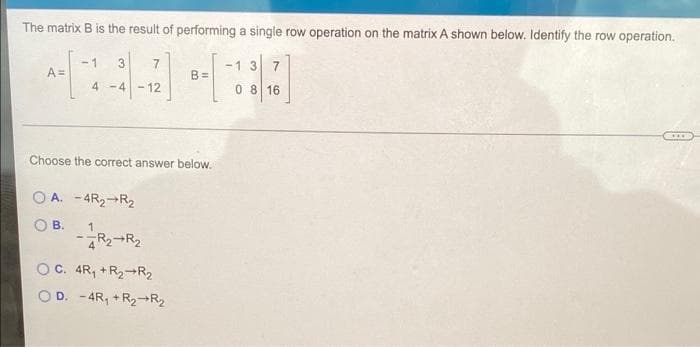 The matrix B is the result of performing a single row operation on the matrix A shown below. Identify the row operation.
A=
-1 3
4-4 - 12
B.
Choose the correct answer below.
OA. -4R₂ R₂
1
-R₂ R₂
B=
OC. 4R₁ + R₂ R₂
OD. -4R₁ + R₂ R₂
-13 7
0 8 16
****