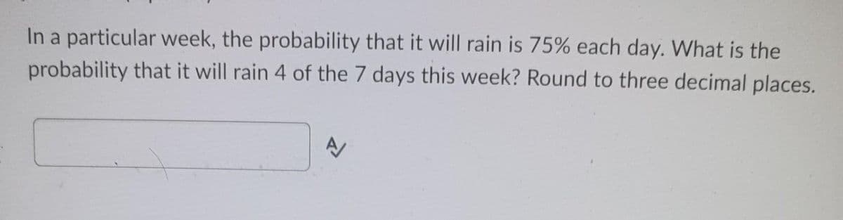 In a particular week, the probability that it will rain is 75% each day. What is the
probability that it will rain 4 of the 7 days this week? Round to three decimal places.
1