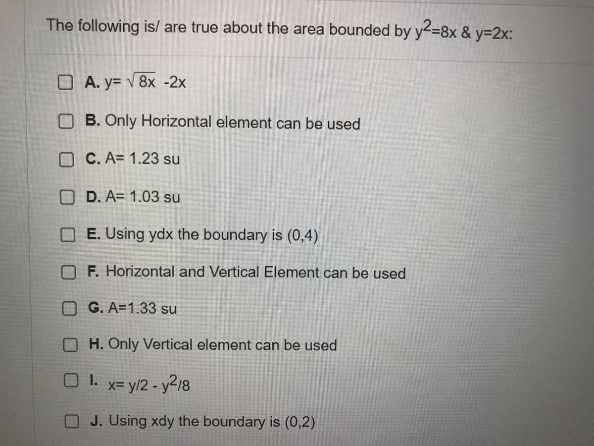 The following is/ are true about the area bounded by y2-8x & y%3D2X:
O A. y= v 8x -2x
O B. Only Horizontal element can be used
O C. A= 1.23 su
O D. A= 1.03 su
E. Using ydx the boundary is (0,4)
F. Horizontal and Vertical Element can be used
G. A=1.33 su
O H. Only Vertical element can be used
O I.
x= y/2 - y2/8
O J. Using xdy the boundary is (0,2)
