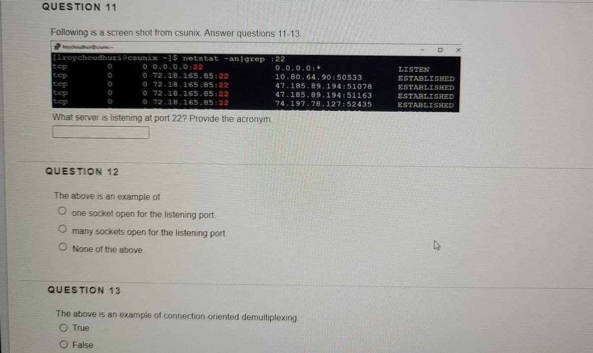 QUESTION 11
Following is a screen shot from csunix. Answer questions 11-13.
eychoudhuri@csunic
[lroychoudhuri@csunix -]$ netstat -an|grep :22
0 0.0.0.0:22
0 72.18.165.85:22
0 72.18.165.85:22
O 72.18.165.85:22
O 72.18.165.85:22
tcp
0.0.0.0: *
LISTEN
tcp
10.80.64.90:50533
ESTABLISHED
tcp
tcp
47.185.89.194:51078
ESTABLISHED
47.185.89.194:51163
ESTABLISHED
tcp
74.197.78.127:52435
ESTABLISHED
What server is listening at port 22? Provide the acronym.
QUESTION 12
The above is an example of
one socket open for the listening port.
many sockets open for the listening port.
None of the above.
QUESTION 13
The above is an example of connection-oriented demultiplexing.
O True
O False
