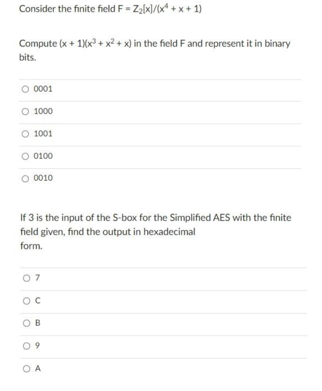 Consider the finite field F = Z2[x]/(x* +x + 1)
%3D
Compute (x + 1)(x³ + x2 + x) in the field F and represent it in binary
bits.
O 0001
1000
1001
0100
O 0010
If 3 is the input of the S-box for the Simplified AES with the finite
field given, find the output in hexadecimal
form.
O 7
O C
O A
B.
9,
