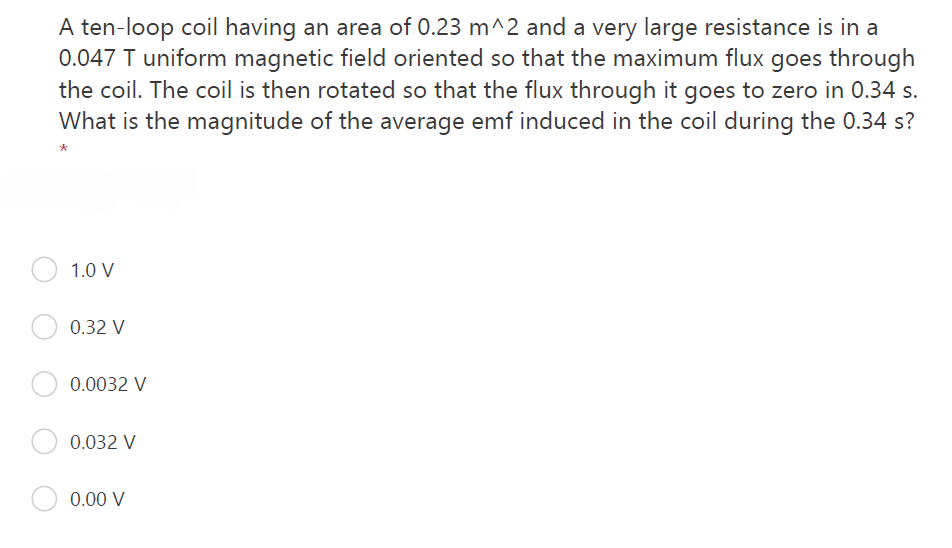 A ten-loop coil having an area of 0.23 m^2 and a very large resistance is in a
0.047 T uniform magnetic field oriented so that the maximum flux goes through
the coil. The coil is then rotated so that the flux through it goes to zero in 0.34 s.
What is the magnitude of the average emf induced in the coil during the 0.34 s?
*
1.0 V
0.32 V
0.0032 V
0.032 V
0.00 V
