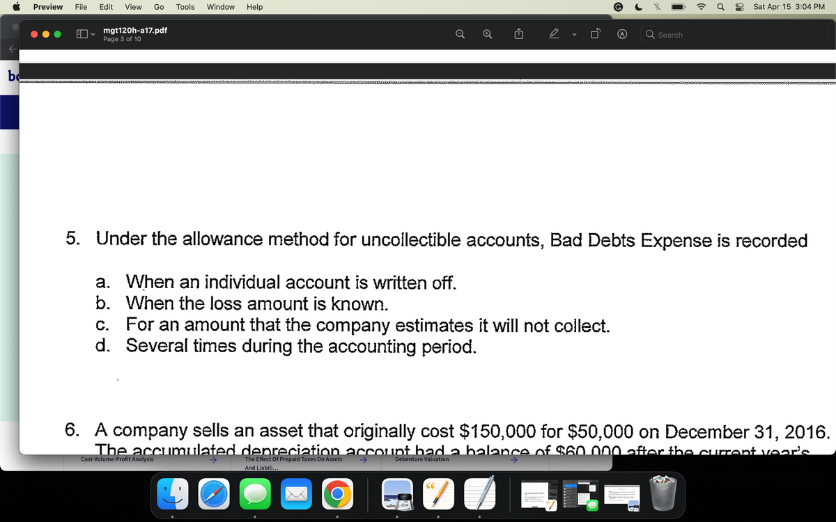 be
Preview File Edit View
V
Go
mgt120h-a17.pdf
Page 3 of 10
DOLAY
Tools Window
Help
risinin
D
..
.. .. ... ...
O
V
C. For an amount that the company estimates it will not collect.
d. Several times during the accounting period.
ܐ. . .. . .
Search
(Cª
5. Under the allowance method for uncollectible accounts, Bad Debts Expense is recorded
a. When an individual account is written off.
b. When the loss amount is known.
Sat Apr 15 3:04 PM
6. A company sells an asset that originally cost $150,000 for $50,000 on December 31, 2016.
The accumulated depreciation account had a balance of $60.000 after the current year'e
Cost-Volume-Profit Analysis
The Effect Of Prepaid Taxes On Assets
Debenture Valuation
And Liabili...
90
77