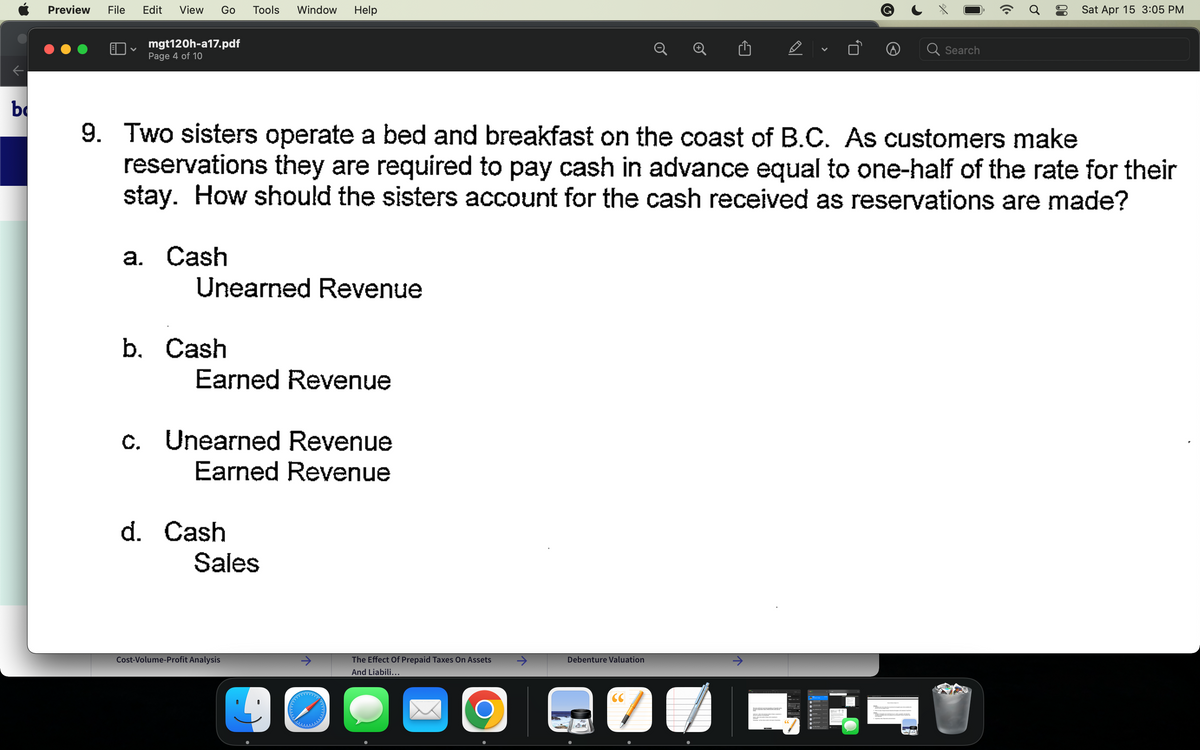 b
Preview File Edit View Go Tools Window Help
♥
mgt120h-a17.pdf
Page 4 of 10
a. Cash
Unearned Revenue
b. Cash
Earned Revenue
9. Two sisters operate a bed and breakfast on the coast of B.C. As customers make
reservations they are required to pay cash in advance equal to one-half of the rate for their
stay. How should the sisters account for the cash received as reservations are made?
c. Unearned Revenue
Earned Revenue
d. Cash
Sales
Cost-Volume-Profit Analysis
40
The Effect Of Prepaid Taxes On Assets
And Liabili...
O
Debenture Valuation
CC
7
D
↑
V
Search
((.
Sat Apr 15 3:05 PM