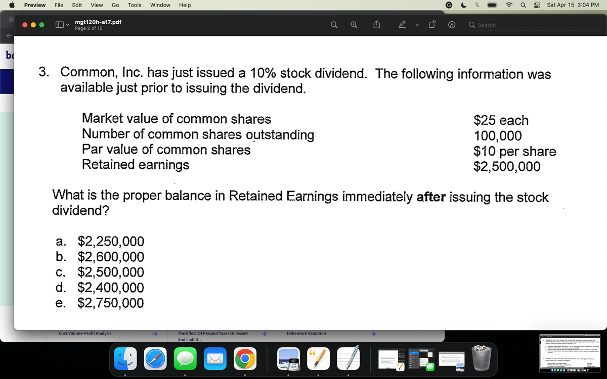 b
Preview File Edit View Go Tools Window Help
♥
mgt120h-a17.pdf
Page 2 of 10
Market value of common shares
Number of common shares outstanding
Par value of common shares
Retained earnings
a. $2,250,000
b. $2,600,000
c. $2,500,000
d. $2,400,000
e. $2,750,000
Cost-Volume-Profit Analysis
3. Common, Inc. has just issued a 10% stock dividend. The following information was
available just prior to issuing the dividend.
40
The Effect Of Prepaid Taxes On Assets
And Liabili...
O
Debenture Valuation
D
What is the proper balance in Retained Earnings immediately after issuing the stock
dividend?
CC
7
V
↑
Search
(Cª
Sat Apr 15 3:04 PM
$25 each
100,000
$10 per share
$2,500,000
Allstate Inc, has 10.000 shares of $8, no par value, cumulative preferred shares and
100,000 shares of no par value common shares outstanding at December 31, 2016. If the
board of directors declares a $60,000 dividend, the
Preferred shareholders will receive 1/10 of what
b. Preferred shareholders will rece
of what the common shareholders will receive
c. $60,000 will be held as restricted retained eamings and paid out at some future date
d. Preferred shareholders will receive $30,000 and the common shareholders will receive
$30,000
3. Common, Inc. has just issued a 10% stock dividend. The following information was
available just prior to issuing the dividend
Market value of common shares
Number of common shares outstanding
Par value of common shares
COCO COPRI
$25 each
100,000
$10 per share