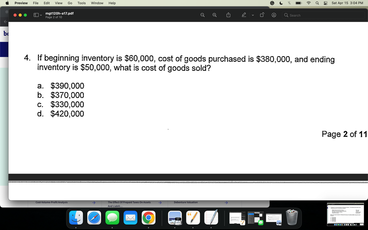 b
Preview File Edit View Go Tools Window Help
♥
-PODO
mgt120h-a17.pdf
Page 2 of 10
a. $390,000
b. $370,000
c. $330,000
d. $420,000
Pomostwww.ww
4. If beginning inventory is $60,000, cost of goods purchased is $380,000, and ending
inventory is $50,000, what is cost of goods sold?
Cost-Volume-Profit Analysis
40
The Effect Of Prepaid Taxes On Assets
And Liabili...
O
PARAPRATARIE
Debenture Valuation
D
CC
7
V
Search
....-------
(Cª
Ơ
Sat Apr 15 3:04 PM
Page 2 of 11
3 Common, Inc. has just issued a 10% stock dividend. The following information was
available just prior to issuing the dividend.
Market value of common shares
Number of common shares outstanding
Par value of common shares
Retained earings
b. $2,600,000
$2.500.000
d. $2,400,000
e $2,750,000
$25 each
100.000
What is the proper balance in Retained Earnings immediately after issuing the stock
dividend?
COOCO COPRI
$10 per share
$2.500.000