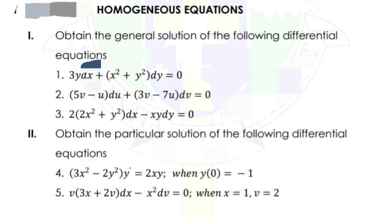 I.
II.
HOMOGENEOUS EQUATIONS
Obtain the general solution of the following differential
equations
1. 3yax+ (x² + y²)dy = 0
2. (5v-u)du + (3v- 7u)dv = 0
3. 2(2x² + y²)dx - xydy = 0
Obtain the particular solution of the following differential
equations
4. (3x²2y²)y = 2xy; when y(0) = − 1
5. v(3x + 2v)dx- x²dv = 0; when x = 1, v = 2