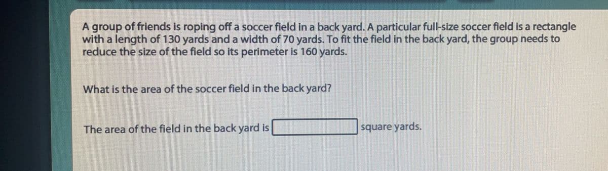 A group of friends is roping off a soccer field in a back yard. A particular full-size soccer field is a rectangle
with a length of 130 yards and a width of 70 yards. To fit the field in the back yard, the group needs to
reduce the size of the field so its perimeter is 160 yards.
What is the area of the soccer field in the back yard?
The area of the field in the back yard is
square yards.