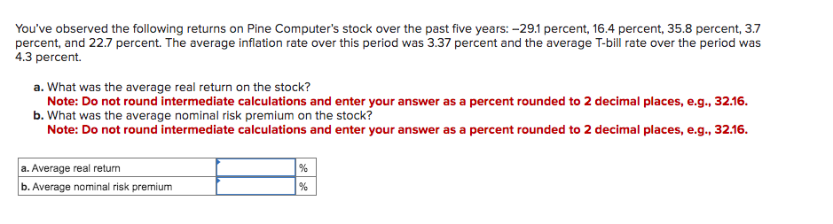 You've observed the following returns on Pine Computer's stock over the past five years: -29.1 percent, 16.4 percent, 35.8 percent, 3.7
percent, and 22.7 percent. The average inflation rate over this period was 3.37 percent and the average T-bill rate over the period was
4.3 percent.
a. What was the average real return on the stock?
Note: Do not round intermediate calculations and enter your answer as a percent rounded to 2 decimal places, e.g., 32.16.
b. What was the average nominal risk premium on the stock?
Note: Do not round intermediate calculations and enter your answer as a percent rounded to 2 decimal places, e.g., 32.16.
a. Average real return
b. Average nominal risk premium
%