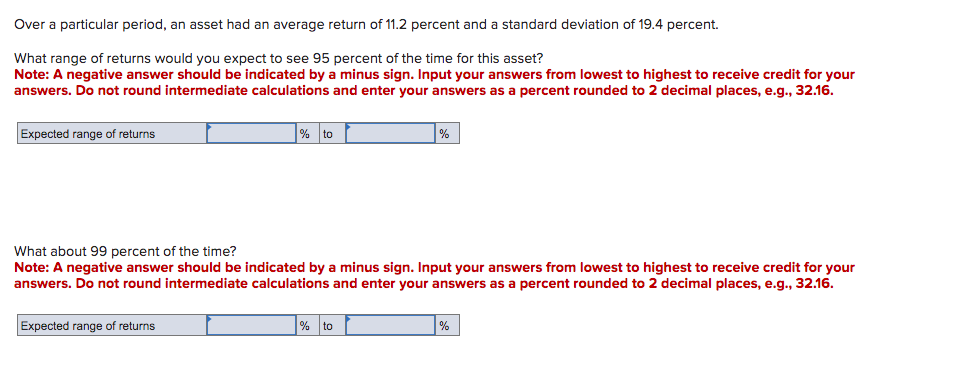 Over a particular period, an asset had an average return of 11.2 percent and a standard deviation of 19.4 percent.
What range of returns would you expect to see 95 percent of the time for this asset?
Note: A negative answer should be indicated by a minus sign. Input your answers from lowest to highest to receive credit for your
answers. Do not round intermediate calculations and enter your answers as a percent rounded to 2 decimal places, e.g., 32.16.
Expected range of returns
% to
Expected range of returns
What about 99 percent of the time?
Note: A negative answer should be indicated by a minus sign. Input your answers from lowest to highest to receive credit for your
answers. Do not round intermediate calculations and enter your answers as a percent rounded to 2 decimal places, e.g., 32.16.
%
% to
%