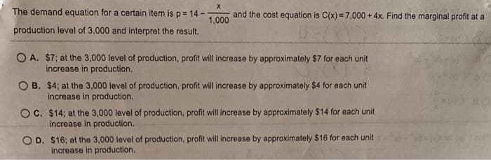 X
and the cost equation is C(x)=7,000+ 4x. Find the marginal profit at a
1,000
The demand equation for a certain item is p= 14--
production level of 3,000 and interpret the result.
OA. $7; at the 3,000 level of production, profit will increase by approximately $7 for each unit
increase in production.
OB. $4; at the 3,000 level of production, profit will increase by approximately $4 for each unit
increase in production.
OC. $14; at the 3,000 level of production, profit will increase by approximately $14 for each unit
increase in production.
OD. $16; at the 3,000 level of production, profit will increase by approximately $16 for each unit)
increase in production.