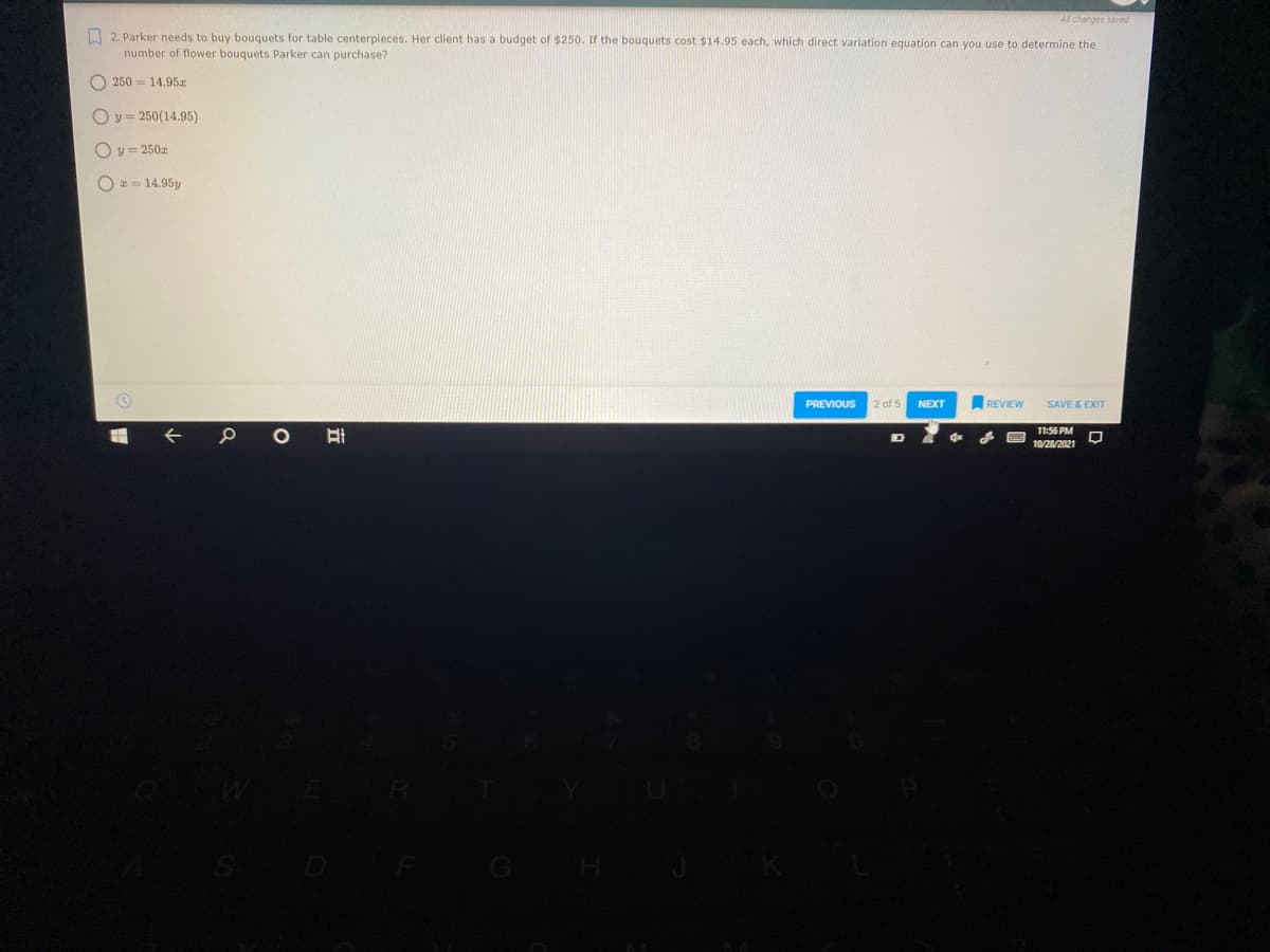 Al changes saved
A 2. Parker needs to buy bouquets for table centerpieces. Her client has a budget of $250. If the bouquets cost $14.95 each, which direct variation equation can you use to determine the
number of flower bouquets Parker can purchase?
O 250 = 14.95x
O y = 250(14.95)
Oy= 250z
O * = 14.95y
PREVIOUS
2 of 5
NEXT
SAVE & EXIT
REVIEW
11:56 PM
10/28/2021
