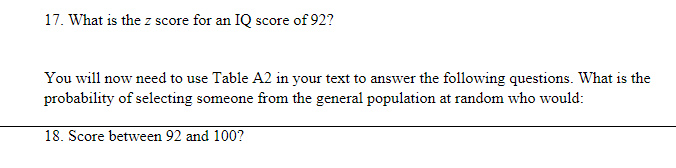 17. What is the z score for an IQ score of 92?
You will now need to use Table A2 in your text to answer the following questions. What is the
probability of selecting someone from the general population at random who would:
18. Score between 92 and 100?