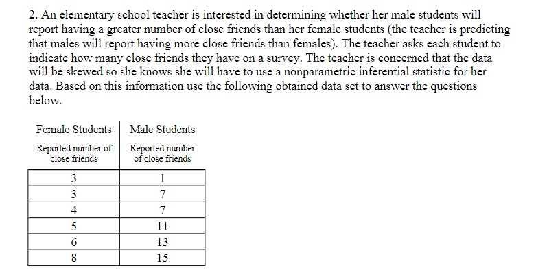 2. An elementary school teacher is interested in determining whether her male students will
report having a greater number of close friends than her female students (the teacher is predicting
that males will report having more close friends than females). The teacher asks each student to
indicate how many close friends they have on a survey. The teacher is concerned that the data
will be skewed so she knows she will have to use a nonparametric inferential statistic for her
data. Based on this information use the following obtained data set to answer the questions
below.
Female Students
Reported number of
close friends
3
3
4
5
6
8
Male Students
Reported number
of close friends
1
7
7
11
13
15