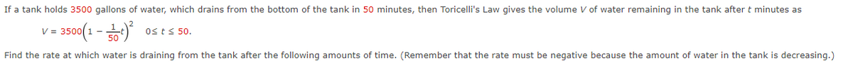 If a tank holds 3500 gallons of water, which drains from the bottom of the tank in 50 minutes, then Toricelli's Law gives the volume V of water remaining in the tank after t minutes as
3500(1 - )
V =
Osts 50.
Find the rate at which water is draining from the tank after the following amounts of time. (Remember that the rate must be negative because the amount of water in the tank is decreasing.)

