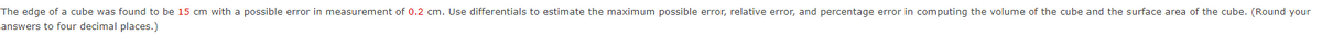 The edge of a cube was found to be 15 cm with a possible error in measurement of 0.2 cm. Use differentials to estimate the maximum possible error, relative error, and percentage error in computing the volume of the cube and the surface area of the cube. (Round your
answers to four decimal places.)
