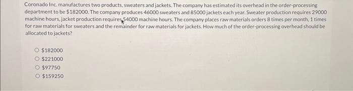 Coronado Inc. manufactures two products, sweaters and jackets. The company has estimated its overhead in the order-processing
department to be $182000. The company produces 46000 sweaters and 85000 jackets each year. Sweater production requires 29000
machine hours, jacket production requires $4000 machine hours. The company places raw materials orders 8 times per month, 1 times
for raw materials for sweaters and the remainder for raw materials for jackets. How much of the order-processing overhead should be
allocated to jackets?
$182000
O $221000
O $97750
$159250