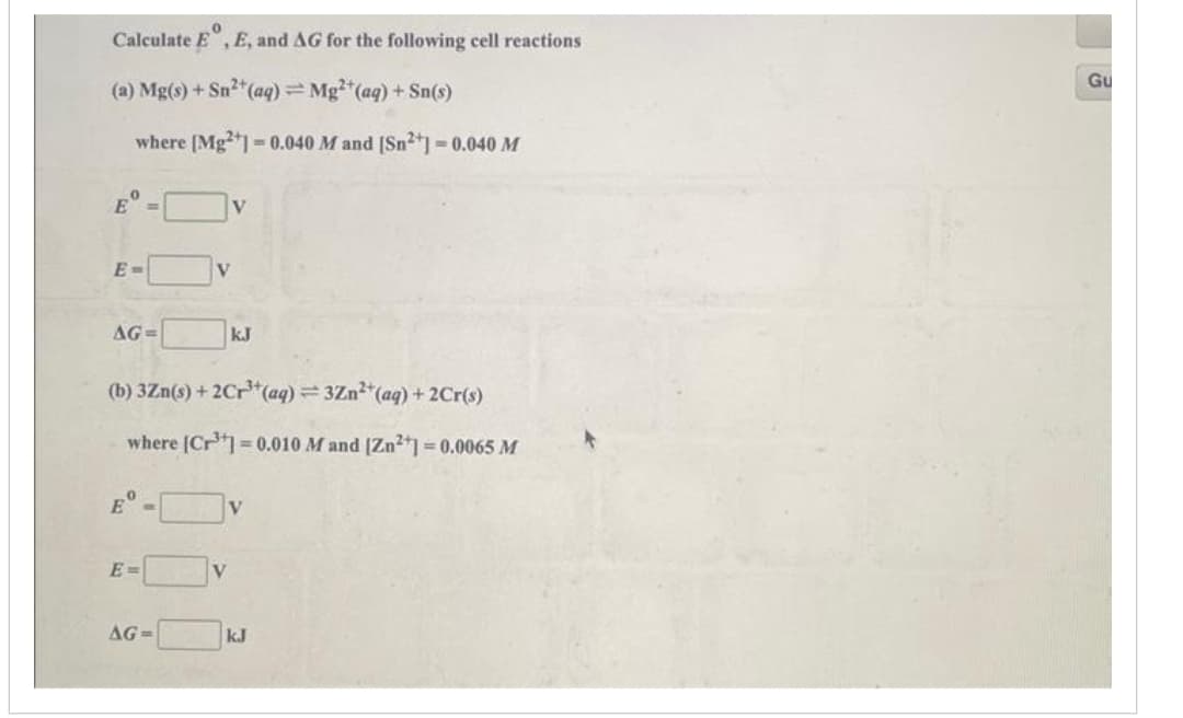 0
Calculate E, E, and AG for the following cell reactions
(a) Mg(s) + Sn²+ (aq) = Mg²+ (aq) + Sn(s)
where [Mg2+] = 0.040 M and [Sn2+] -0.040 M
Eº
E-
AG=
Bº
E=
(b) 3Zn(s) + 2Cr³+ (aq) =3Zn²+ (aq) + 2Cr(s)
where [Cr³] 0.010 M and [Zn2+] = 0.0065 M
AG=
V
V
V
kJ
kJ
Gu