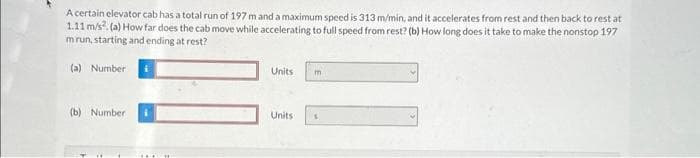 A certain elevator cab has a total run of 197 m and a maximum speed is 313 m/min, and it accelerates from rest and then back to rest at
1.11 m/s². (a) How far does the cab move while accelerating to full speed from rest? (b) How long does it take to make the nonstop 197
mrun, starting and ending at rest?
(a) Number
(b) Number
H
Units m
Units