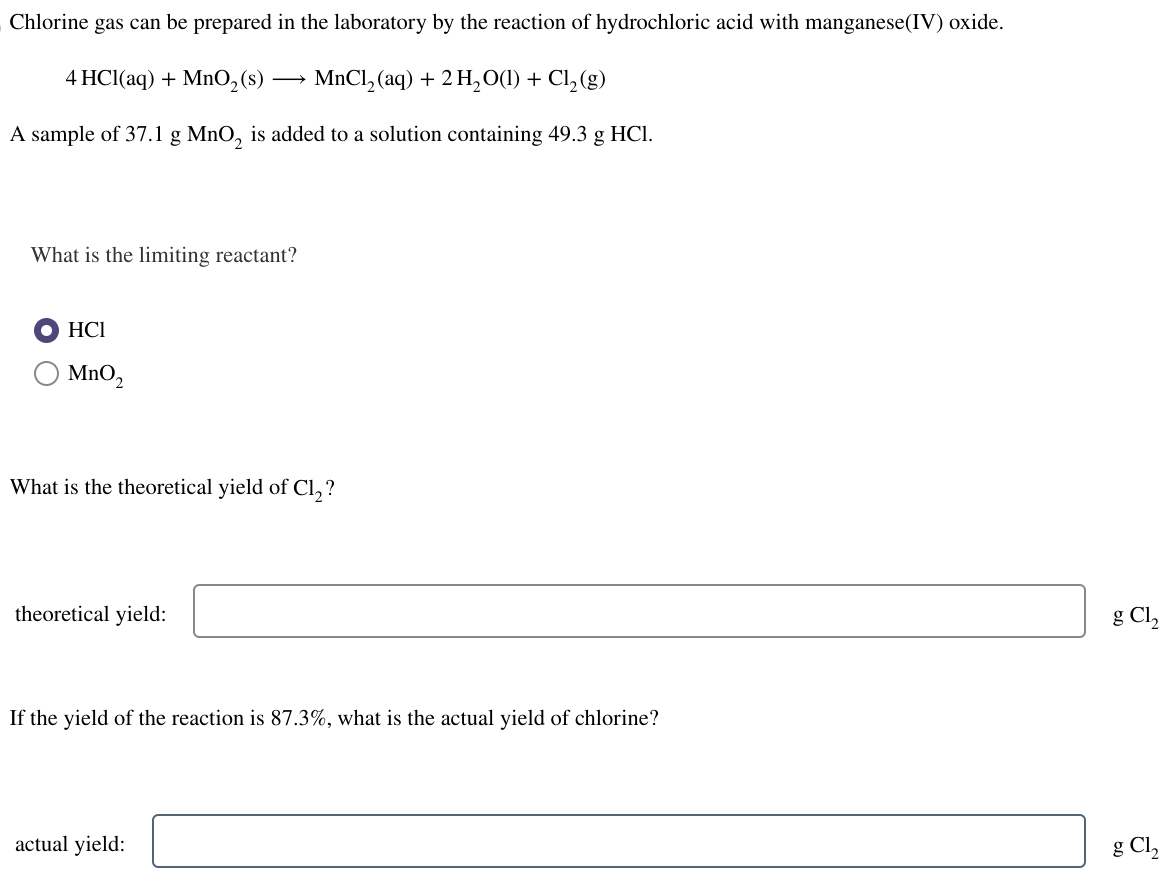 Chlorine gas can be prepared in the laboratory by the reaction of hydrochloric acid with manganese(IV) oxide.
4 HCl(aq) + MnO₂ (s)
MnCl₂ (aq) + 2 H₂O(l) + Cl₂ (g)
A sample of 37.1 g MnO₂ is added to a solution containing 49.3 g HCl.
What is the limiting reactant?
HCI
MnO₂
What is the theoretical yield of Cl₂?
theoretical yield:
If the yield of the reaction is 87.3%, what is the actual yield of chlorine?
actual yield:
g Cl₂
g Cl₂