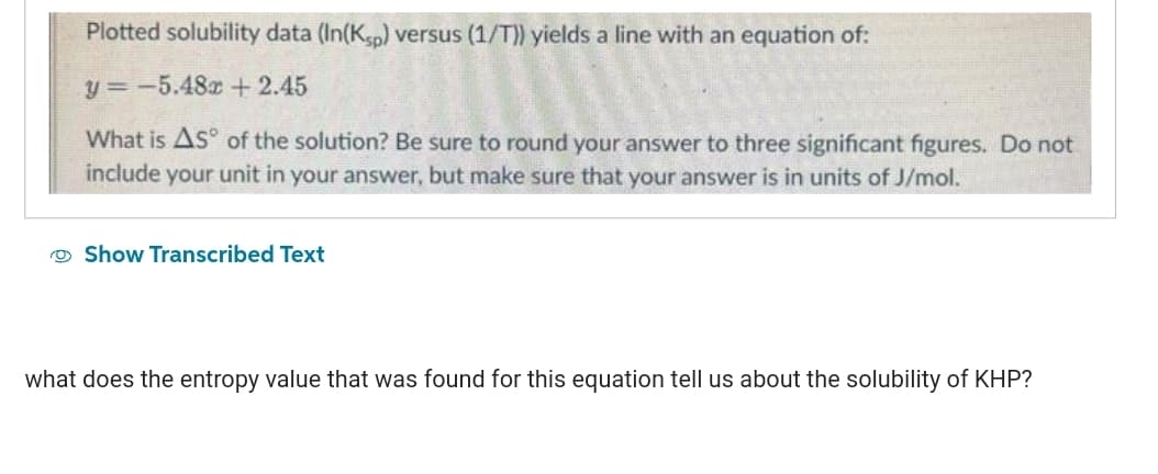 Plotted solubility data (In(Ksp) versus (1/T)) yields a line with an equation of:
y = -5.48x + 2.45
What is AS of the solution? Be sure to round your answer to three significant figures. Do not
include your unit in your answer, but make sure that your answer is in units of J/mol.
Show Transcribed Text
what does the entropy value that was found for this equation tell us about the solubility of KHP?