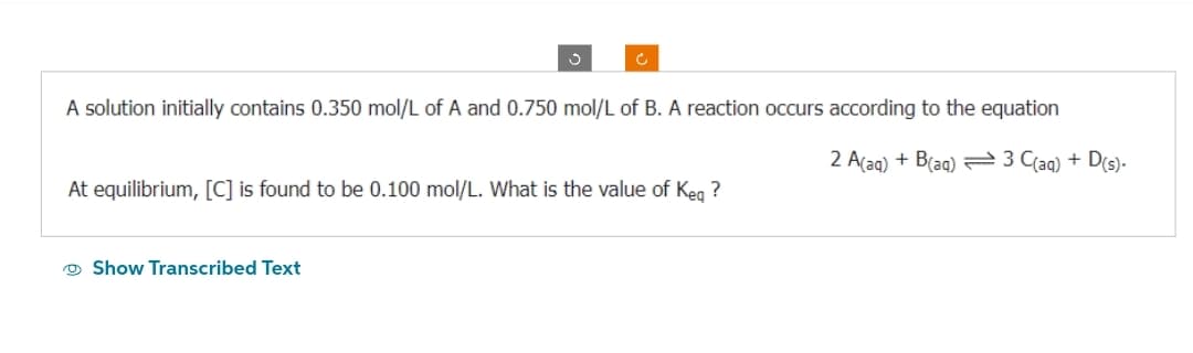 A solution initially contains 0.350 mol/L of A and 0.750 mol/L of B. A reaction occurs according to the equation
2 A(aq) + B(aq) 3 C(aq) + D(s).
At equilibrium, [C] is found to be 0.100 mol/L. What is the value of Keq ?
Show Transcribed Text