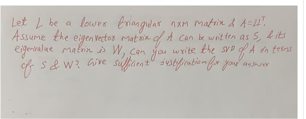 nxm Matrin & A=44",
Let L be a lower triangular
Assume the eigen vector Matrix of A can be written as S, & its
eigenvalue matrin is W, can you write the SVD of A en terms
of S&W? Give sufficient justification for your answer