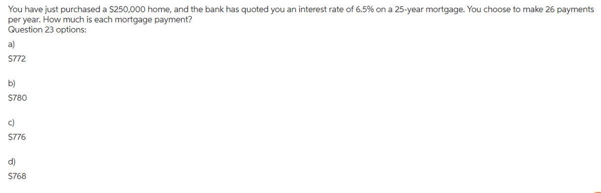 You have just purchased a $250,000 home, and the bank has quoted you an interest rate of 6.5% on a 25-year mortgage. You choose to make 26 payments
per year. How much is each mortgage payment?
Question 23 options:
a)
$772
b)
$780
c)
$776
d)
$768