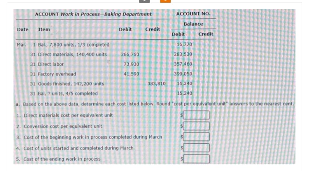 ACCOUNT Work in Process-Baking Department
Date Item
Маг.
Debit
Credit
266,760
73,930
41,590
1 Bal., 7,800 units, 1/3 completed
31 Direct materials, 140,400 units
31 Direct labor
31 Factory overhead
31 Goods finished, 142,200 units
31 Bal. ? units, 4/5 completed
a. Based on the above data, determine each cost listed below. Round "cost per equivalent unit" answers to the nearest cent.
383,810
ACCOUNT NO.
Balance
1. Direct materials cost per equivalent unit
2. Conversion cost per equivalent unit
3. Cost of the beginning work in process completed during March
4. Cost of units started and completed during March
5. Cost of the ending work in process
Debit
Credit
16,770
283,530
357,460
399,050
15,240
15,240