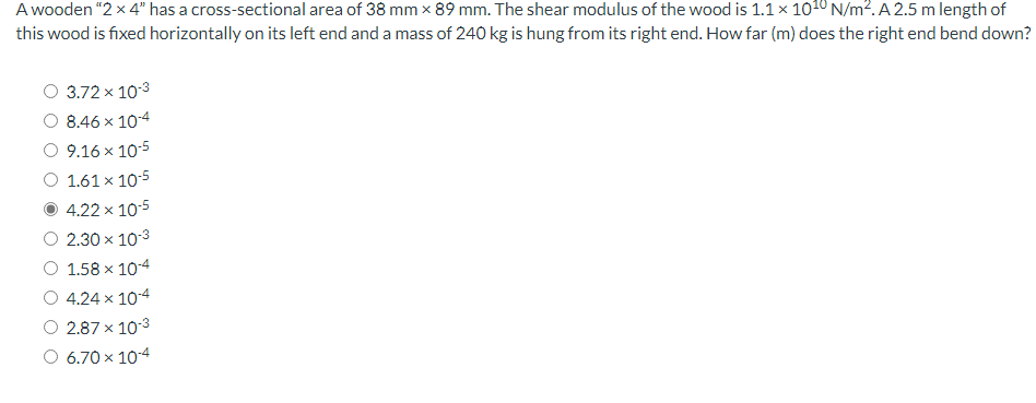 A wooden "2 x 4" has a cross-sectional area of 38 mm x 89 mm. The shear modulus of the wood is 1.1 x 1010 N/m². A 2.5 m length of
this wood is fixed horizontally on its left end and a mass of 240 kg is hung from its right end. How far (m) does the right end bend down?
O 3.72 x 10-3
8.46 x 10-4
O 9.16 x 10-5
O 1.61 × 10-5
4.22 x 10-5
2.30 × 10-3
1.58 x 10-4
4.24 x 10-4
2.87 x 10-3
O 6.70 x 10-4