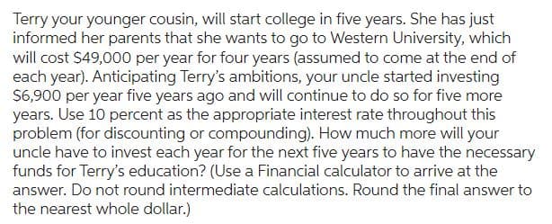 Terry your younger cousin, will start college in five years. She has just
informed her parents that she wants to go to Western University, which
will cost $49,000 per year for four years (assumed to come at the end of
each year). Anticipating Terry's ambitions, your uncle started investing
$6,900 per year five years ago and will continue to do so for five more
years. Use 10 percent as the appropriate interest rate throughout this
problem (for discounting or compounding). How much more will your
uncle have to invest each year for the next five years to have the necessary
funds for Terry's education? (Use a Financial calculator to arrive at the
answer. Do not round intermediate calculations. Round the final answer to
the nearest whole dollar.)